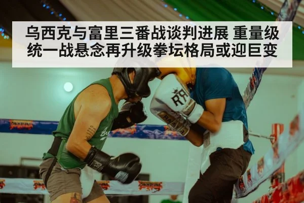 乌西克与富里三番战谈判进展 重量级统一战悬念再升级拳坛格局或迎巨变